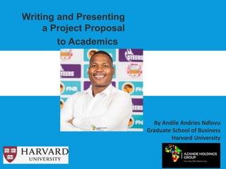 Writing and Presenting
a Project Proposal
to Academics
By Andile Andries Ndlovu
Graduate School of Business
Harvard University
 