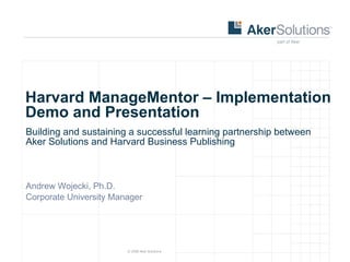 Harvard ManageMentor – Implementation Demo and Presentation Building and sustaining a successful learning partnership between Aker Solutions and Harvard Business Publishing Andrew Wojecki, Ph.D. Corporate University Manager 