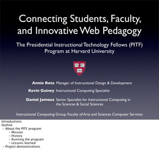 Connecting Students, Faculty,
          and Innovative Web Pedagogy
         The Presidential Instructional Technology Fellows (PITF)
                     Program at Harvard University




                   Annie Rota Manager of Instructional Design & Development
                 Kevin Guiney Instructional Computing Specialist

               Daniel Jamous Senior Specialist for Instructional Computing in
                             the Sciences & Social Sciences

         Instructional Computing Group, Faculty of Arts and Sciences Computer Services
Introductions
Outline
  - About the PITF program
!     - Mission
!     - History
!     - Running the program
!     - Lessons learned
  - Project demonstrations