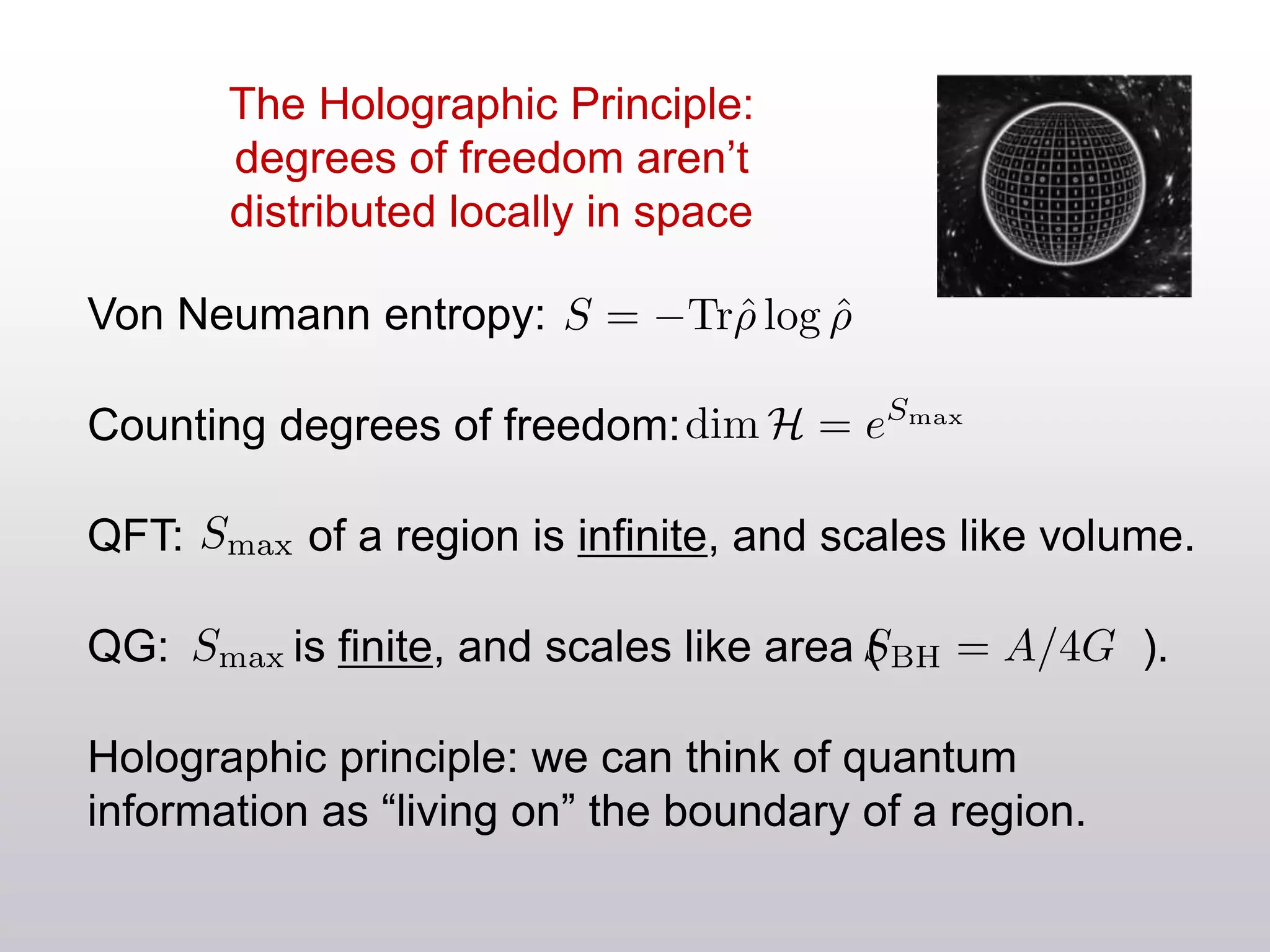 The Holographic Principle:
degrees of freedom aren’t
distributed locally in space
Von Neumann entropy:
Counting degrees of freedom:
QFT: of a region is infinite, and scales like volume.
QG: is finite, and scales like area ( ).
Holographic principle: we can think of quantum
information as “living on” the boundary of a region.
 