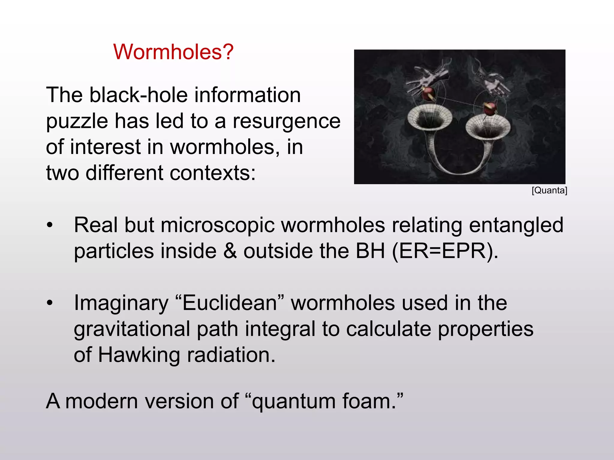 Wormholes?
The black-hole information
puzzle has led to a resurgence
of interest in wormholes, in
two different contexts:
• Real but microscopic wormholes relating entangled
particles inside & outside the BH (ER=EPR).
• Imaginary “Euclidean” wormholes used in the
gravitational path integral to calculate properties
of Hawking radiation.
A modern version of “quantum foam.”
[Quanta]
 