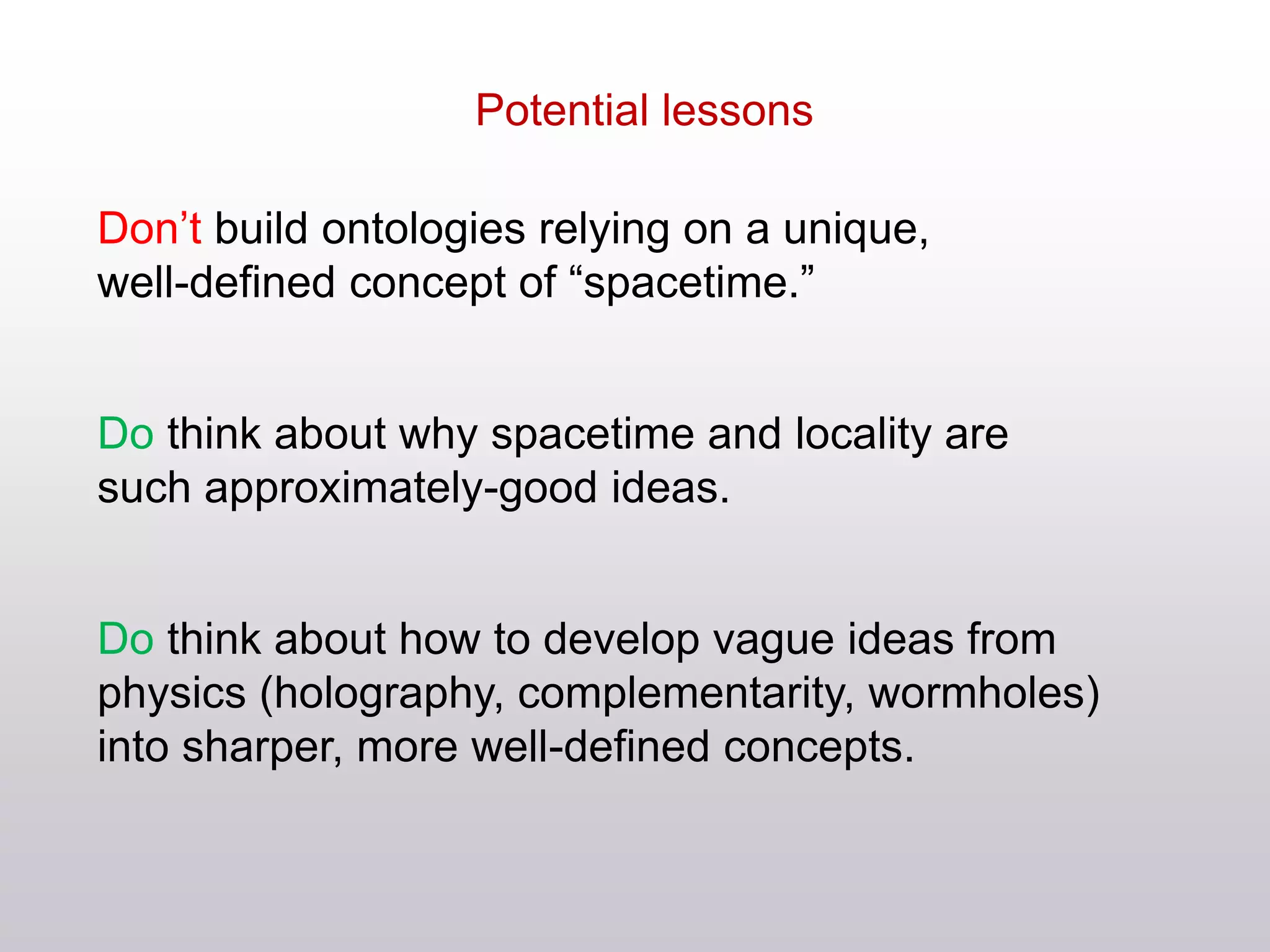 Don’t build ontologies relying on a unique,
well-defined concept of “spacetime.”
Do think about why spacetime and locality are
such approximately-good ideas.
Do think about how to develop vague ideas from
physics (holography, complementarity, wormholes)
into sharper, more well-defined concepts.
Potential lessons
 