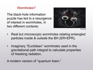 Wormholes?
The black-hole information
puzzle has led to a resurgence
of interest in wormholes, in
two different contexts:
• Real but microscopic wormholes relating entangled
particles inside & outside the BH (ER=EPR).
• Imaginary “Euclidean” wormholes used in the
gravitational path integral to calculate properties
of Hawking radiation.
A modern version of “quantum foam.”
[Quanta]
 