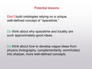 Don’t build ontologies relying on a unique,
well-defined concept of “spacetime.”
Do think about why spacetime and locality are
such approximately-good ideas.
Do think about how to develop vague ideas from
physics (holography, complementarity, wormholes)
into sharper, more well-defined concepts.
Potential lessons
 