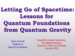 Letting Go of Spacetime:
Lessons for
Quantum Foundations
from Quantum Gravity
Sean Carroll
Caltech &
Santa Fe Institute
Radcliffe Institute Workshop:
The Bridge between
Quantum Theory and Reality
January 2021
 