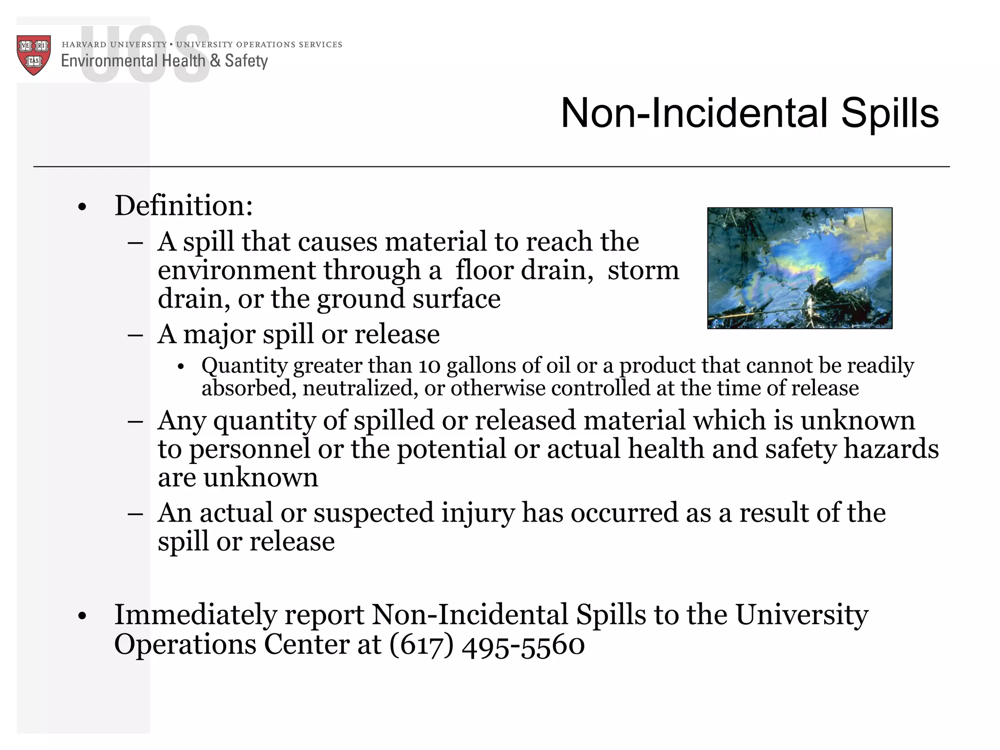 Non-Incidental Spills Definition: A spill that causes material to reach the  environment through a  floor drain,  storm  drain, or the ground surface A major spill or release  Quantity greater than 10 gallons of oil or a product that cannot be readily absorbed, neutralized, or otherwise controlled at the time of release Any quantity of spilled or released material which is unknown to personnel or the potential or actual health and safety hazards are unknown  An actual or suspected injury has occurred as a result of the spill or release Immediately report Non-Incidental Spills to the University Operations Center at (617) 495-5560 