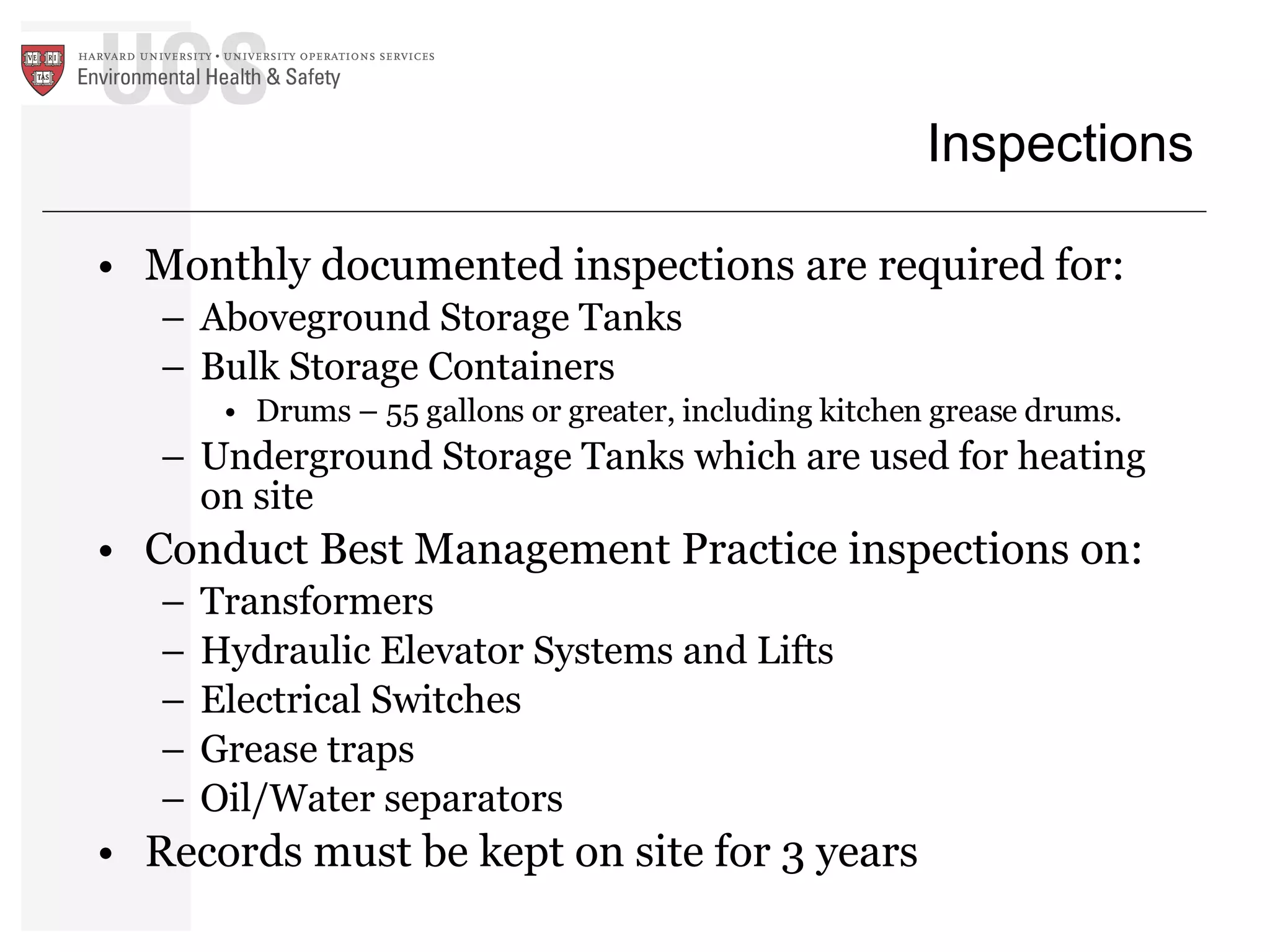 Inspections Monthly documented inspections are required for: Aboveground Storage Tanks Bulk Storage Containers Drums – 55 gallons or greater, including kitchen grease drums. Underground Storage Tanks which are used for heating on site Conduct Best Management Practice inspections on: Transformers  Hydraulic Elevator Systems and Lifts Electrical Switches Grease traps  Oil/Water separators Records must be kept on site for 3 years 