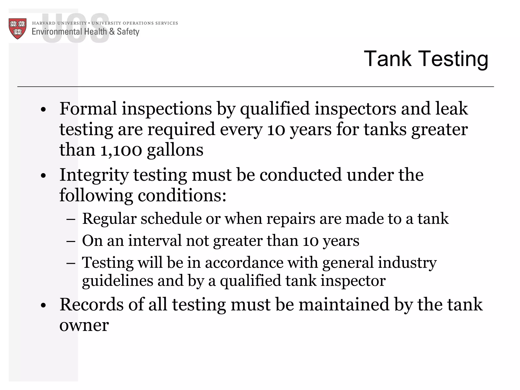 Tank Testing Formal inspections by qualified inspectors and leak testing are required every 10 years for tanks greater than 1,100 gallons Integrity testing must be conducted under the following conditions: Regular schedule or when repairs are made to a tank On an interval not greater than 10 years Testing will be in accordance with general industry guidelines and by a qualified tank inspector Records of all testing must be maintained by the tank owner 