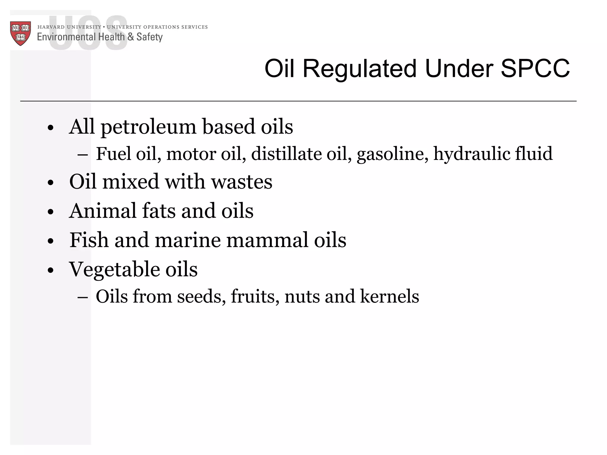 Oil Regulated Under SPCC All petroleum based oils  Fuel oil, motor oil, distillate oil, gasoline, hydraulic fluid Oil mixed with wastes Animal fats and oils Fish and marine mammal oils Vegetable oils  Oils from seeds, fruits, nuts and kernels 
