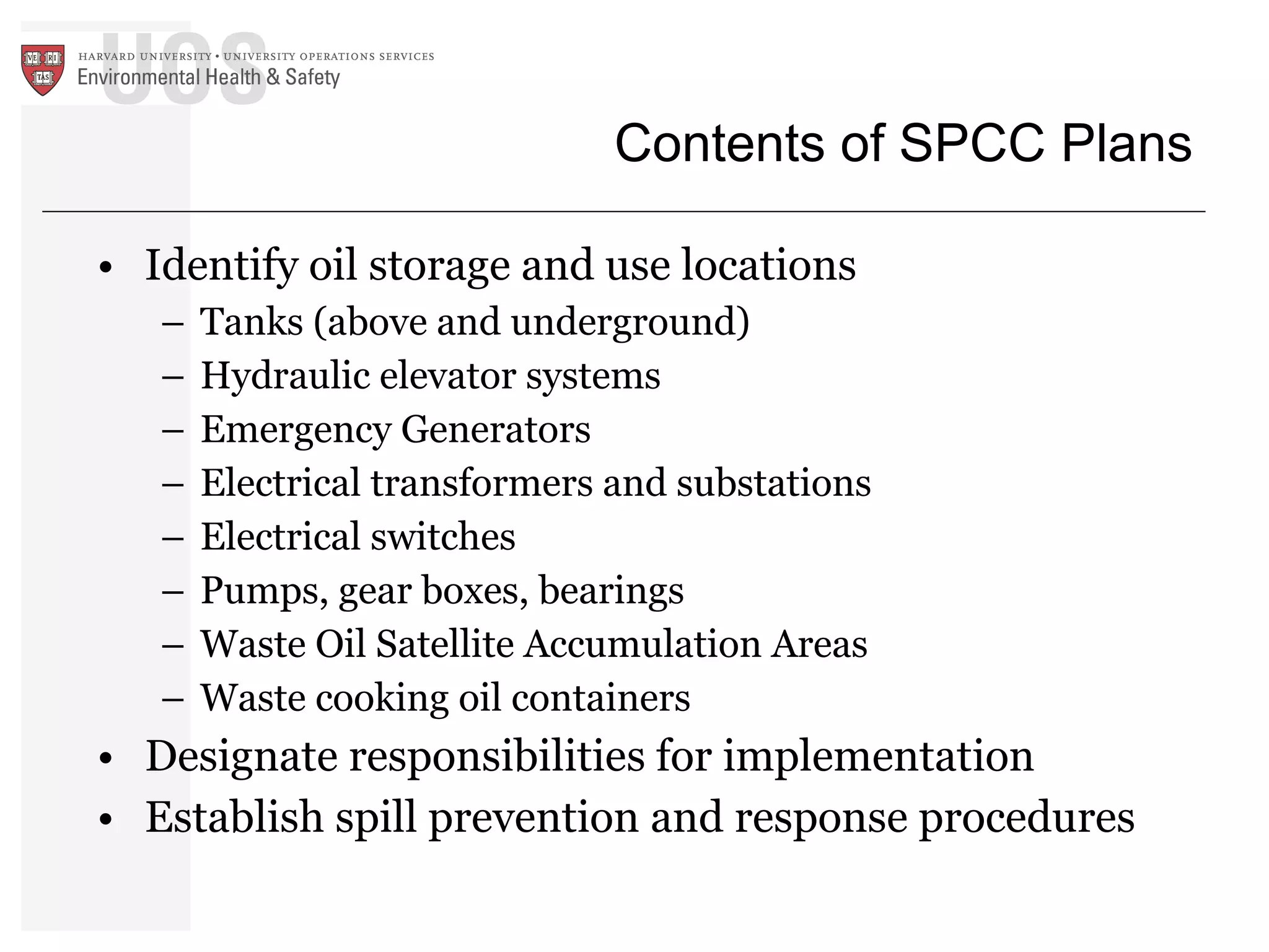 Contents of SPCC Plans Identify oil storage and use locations Tanks (above and underground) Hydraulic elevator systems Emergency Generators Electrical transformers and substations Electrical switches Pumps, gear boxes, bearings Waste Oil Satellite Accumulation Areas Waste cooking oil containers Designate responsibilities for implementation Establish spill prevention and response procedures 