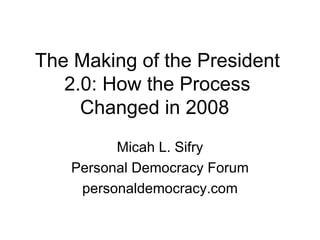 The Making of the President 2.0: How the Process Changed in 2008  Micah L. Sifry Personal Democracy Forum personaldemocracy.com 