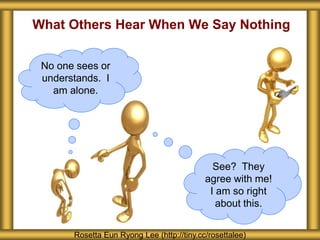 What Others Hear When We Say Nothing
Rosetta Eun Ryong Lee (http://tiny.cc/rosettalee)
See? They
agree with me!
I am so right
about this.
No one sees or
understands. I
am alone.
 