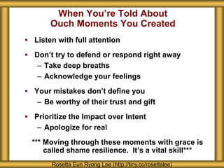 When You’re Told About
Ouch Moments You Created
 Listen with full attention
 Don’t try to defend or respond right away
– Take deep breaths
– Acknowledge your feelings
 Your mistakes don’t define you
– Be worthy of their trust and gift
 Prioritize the Impact over Intent
– Apologize for real
*** Moving through these moments with grace is
called shame resilience. It’s a vital skill***
Rosetta Eun Ryong Lee (http://tiny.cc/rosettalee)
 