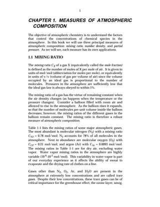1

CHAPTER 1. MEASURES OF ATMOSPHERIC
 COMPOSITION
The objective of atmospheric chemistry is to understand the factors
that control the concentrations of chemical species in the
atmosphere. In this book we will use three principal measures of
atmospheric composition: mixing ratio, number density, and partial
pressure. As we will see, each measure has its own applications.

1.1 MIXING RATIO

The mixing ratio CX of a gas X (equivalently called the mole fraction)
is defined as the number of moles of X per mole of air. It is given in
units of mol/mol (abbreviation for moles per mole), or equivalently
in units of v/v (volume of gas per volume of air) since the volume
occupied by an ideal gas is proportional to the number of
molecules. Pressures in the atmosphere are sufficiently low that
the ideal gas law is always obeyed to within 1%.

The mixing ratio of a gas has the virtue of remaining constant when
the air density changes (as happens when the temperature or the
pressure changes). Consider a balloon filled with room air and
allowed to rise in the atmosphere. As the balloon rises it expands,
so that the number of molecules per unit volume inside the balloon
decreases; however, the mixing ratios of the different gases in the
balloon remain constant. The mixing ratio is therefore a robust
measure of atmospheric composition.

Table 1-1 lists the mixing ratios of some major atmospheric gases.
The most abundant is molecular nitrogen (N2) with a mixing ratio
CN2 = 0.78 mol/mol; N2 accounts for 78% of all molecules in the
atmosphere. Next in abundance are molecular oxygen (O2) with
CO2 = 0.21 mol/mol, and argon (Ar) with CAr = 0.0093 mol/mol.
The mixing ratios in Table 1-1 are for dry air, excluding water
vapor. Water vapor mixing ratios in the atmosphere are highly
variable (10-6-10-2 mol/mol). This variability in water vapor is part
of our everyday experience as it affects the ability of sweat to
evaporate and the drying rate of clothes on a line.

Gases other than N2, O2, Ar, and H2O are present in the
atmosphere at extremely low concentrations and are called trace
gases. Despite their low concentrations, these trace gases can be of
critical importance for the greenhouse effect, the ozone layer, smog,
 