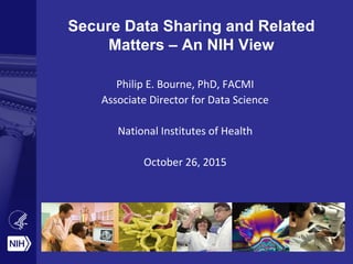 Secure Data Sharing and Related
Matters – An NIH View
Philip E. Bourne, PhD, FACMI
Associate Director for Data Science
National Institutes of Health
October 26, 2015
 