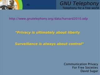    
GNU Telephony
Telephony for a free world
Communication Privacy
For Free Societies
David Sugar
#0
“Privacy is ultimately about liberty
Surveillance is always about control”
http://www.gnutelephony.org/data/harvard2010.odp
 