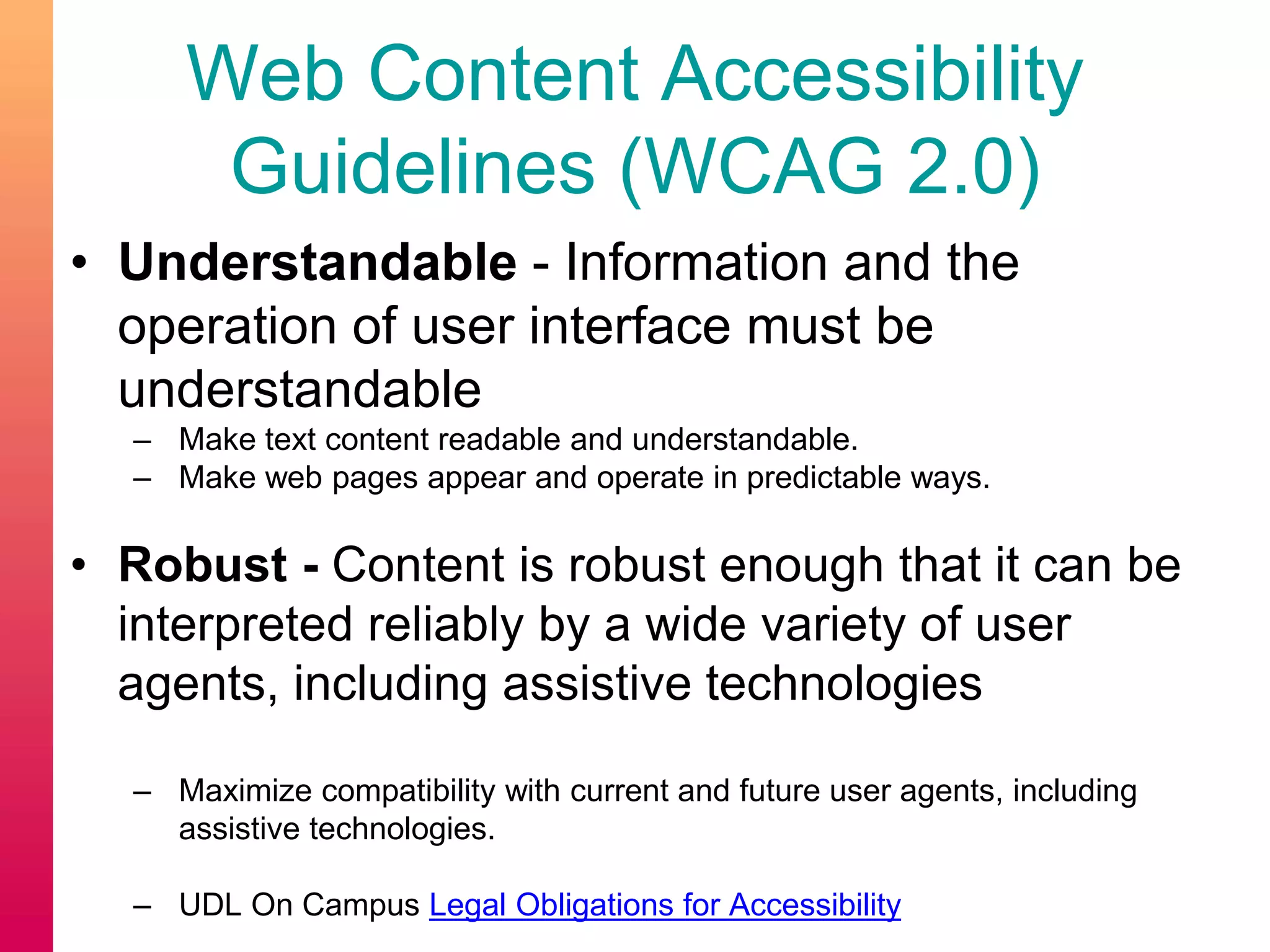Web Content Accessibility
Guidelines (WCAG 2.0)
• Understandable - Information and the
operation of user interface must be
understandable
– Make text content readable and understandable.
– Make web pages appear and operate in predictable ways.
• Robust - Content is robust enough that it can be
interpreted reliably by a wide variety of user
agents, including assistive technologies
– Maximize compatibility with current and future user agents, including
assistive technologies.
– UDL On Campus Legal Obligations for Accessibility
 