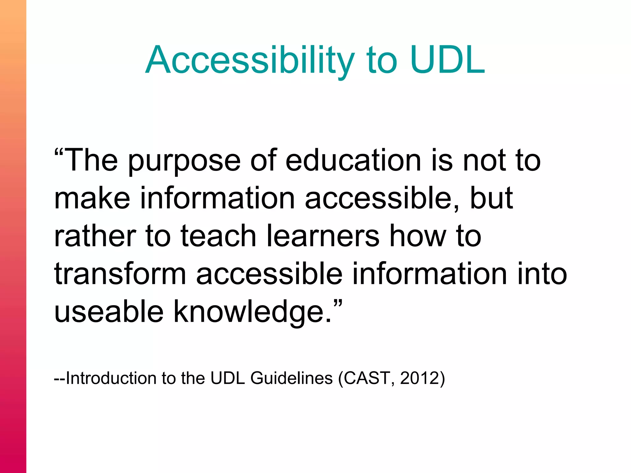 Accessibility to UDL
“The purpose of education is not to
make information accessible, but
rather to teach learners how to
transform accessible information into
useable knowledge.”
--Introduction to the UDL Guidelines (CAST, 2012)
 