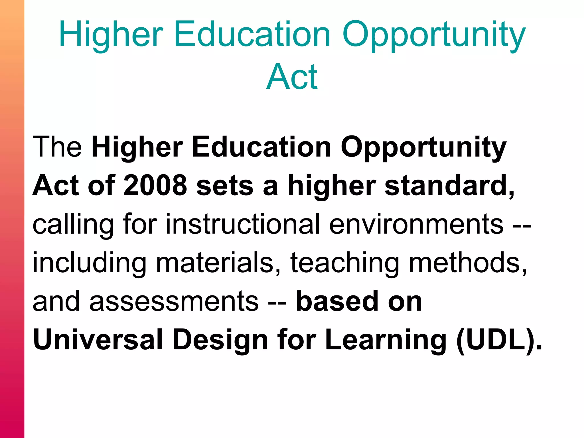 Higher Education Opportunity
Act
The Higher Education Opportunity
Act of 2008 sets a higher standard,
calling for instructional environments --
including materials, teaching methods,
and assessments -- based on
Universal Design for Learning (UDL).
 