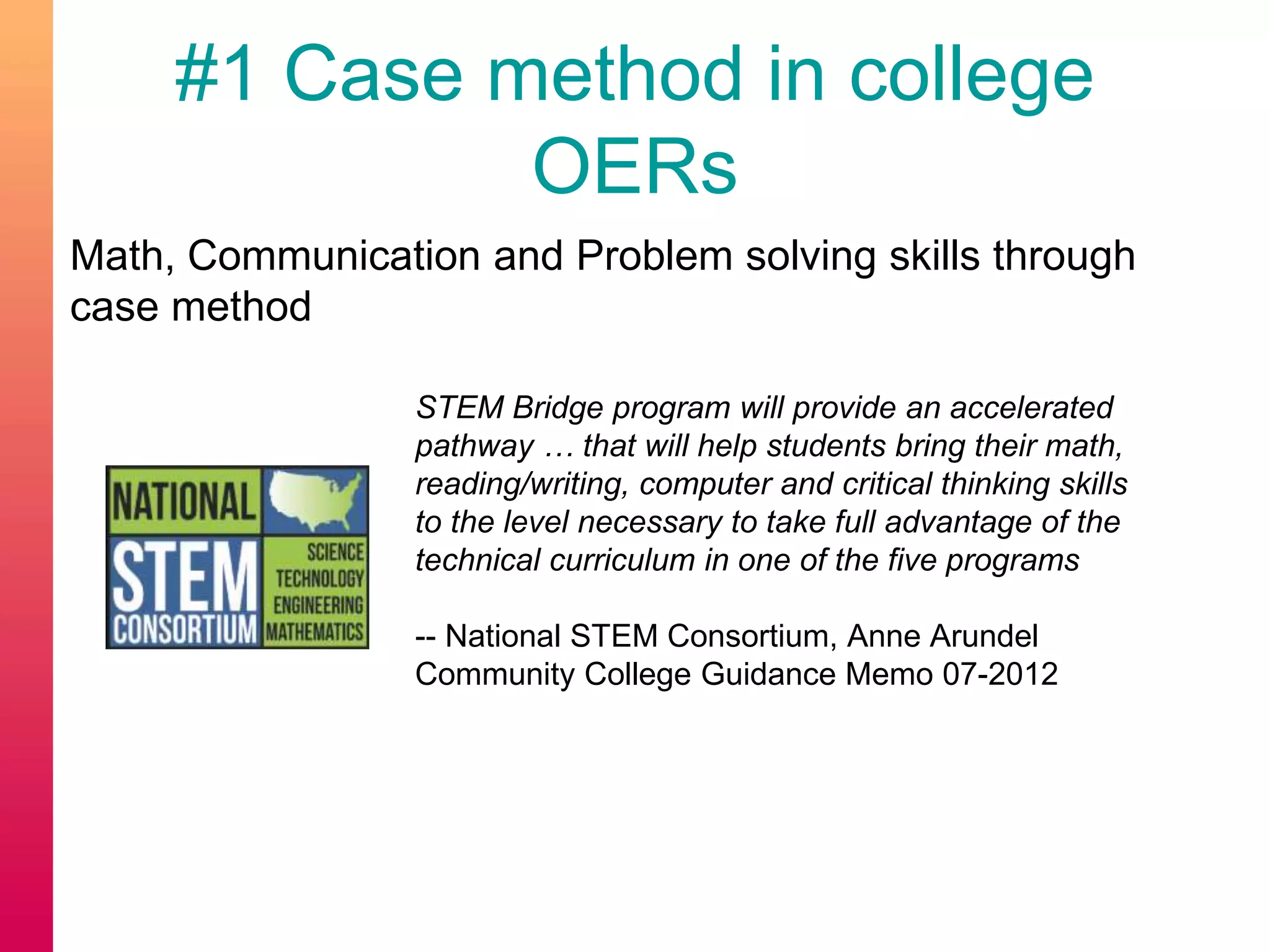 #1 Case method in college
OERs
Math, Communication and Problem solving skills through
case method
STEM Bridge program will provide an accelerated
pathway … that will help students bring their math,
reading/writing, computer and critical thinking skills
to the level necessary to take full advantage of the
technical curriculum in one of the five programs
-- National STEM Consortium, Anne Arundel
Community College Guidance Memo 07-2012
 