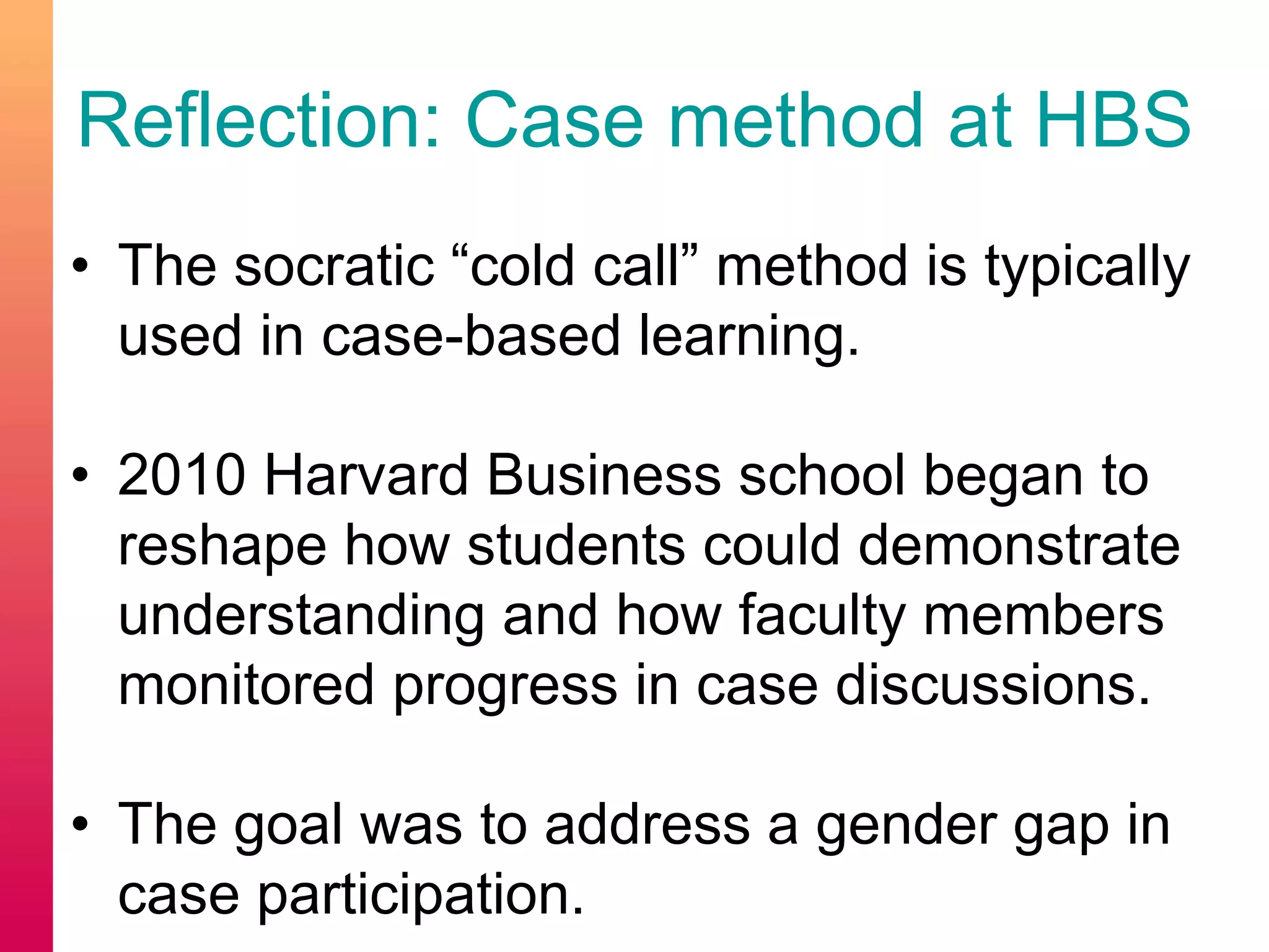 Reflection: Case method at HBS
• The socratic “cold call” method is typically
used in case-based learning.
• 2010 Harvard Business school began to
reshape how students could demonstrate
understanding and how faculty members
monitored progress in case discussions.
• The goal was to address a gender gap in
case participation.
 