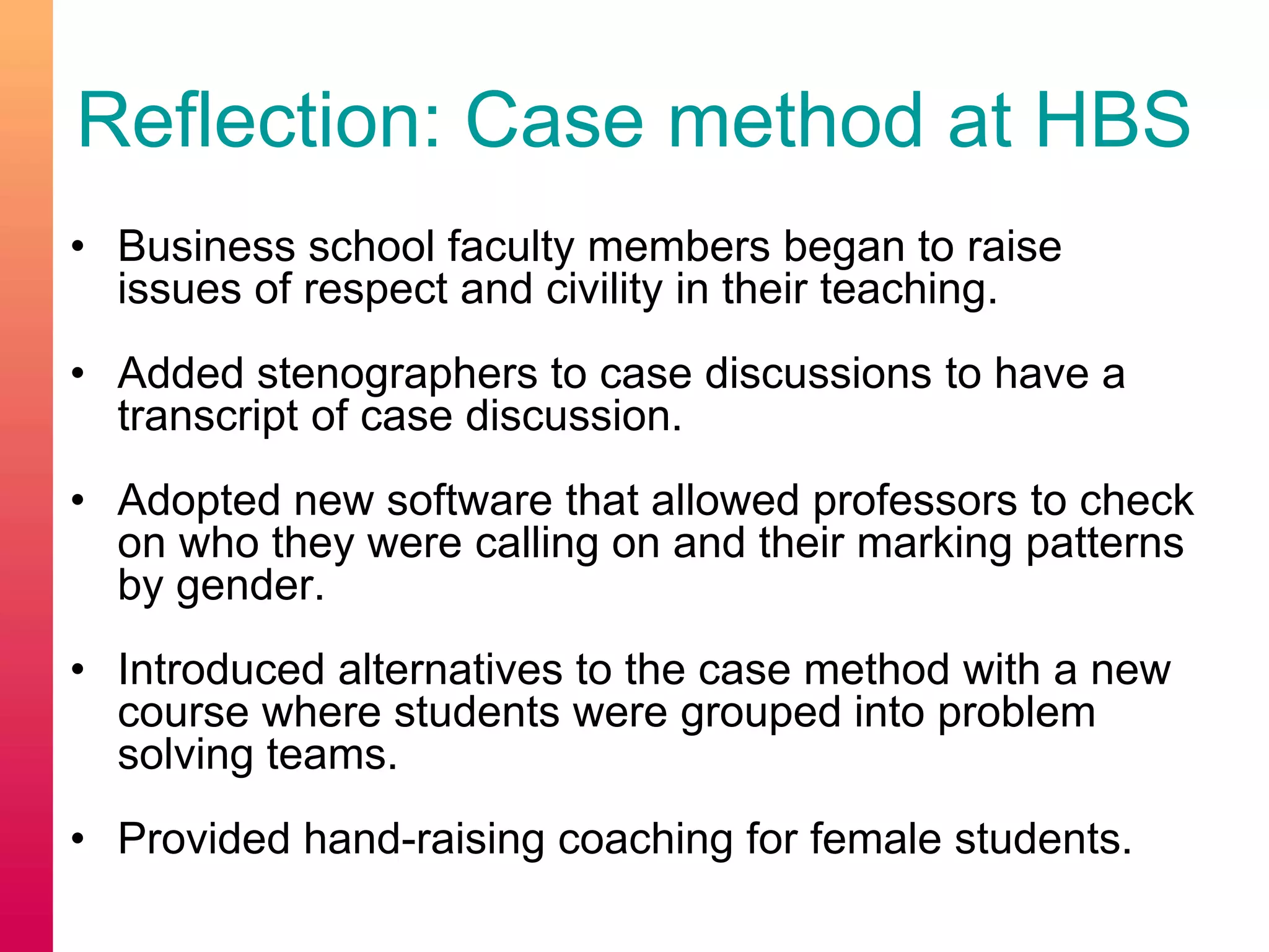Reflection: Case method at HBS
• Business school faculty members began to raise
issues of respect and civility in their teaching.
• Added stenographers to case discussions to have a
transcript of case discussion.
• Adopted new software that allowed professors to check
on who they were calling on and their marking patterns
by gender.
• Introduced alternatives to the case method with a new
course where students were grouped into problem
solving teams.
• Provided hand-raising coaching for female students.
 