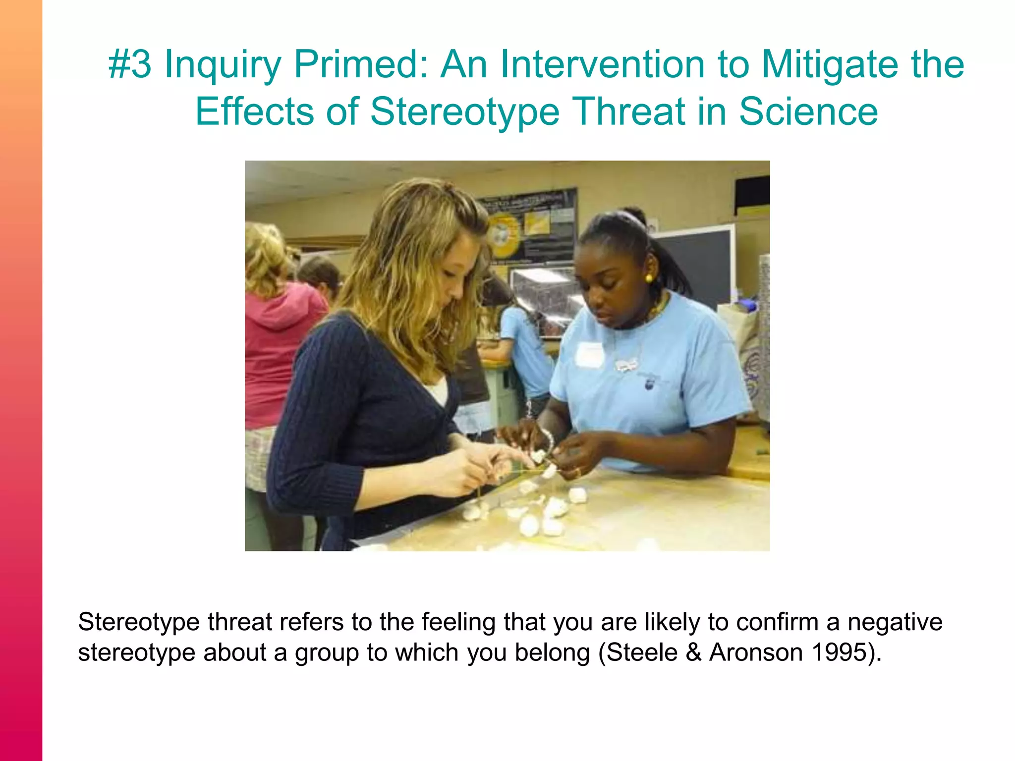 #3 Inquiry Primed: An Intervention to Mitigate the
Effects of Stereotype Threat in Science
Stereotype threat refers to the feeling that you are likely to confirm a negative
stereotype about a group to which you belong (Steele & Aronson 1995).
 