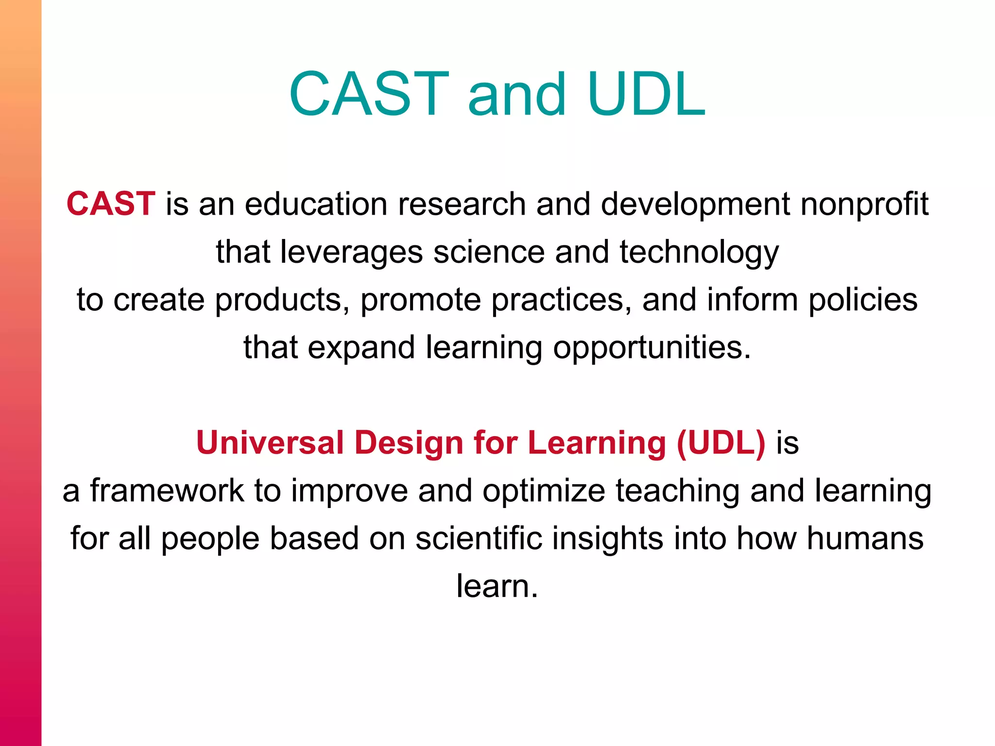 CAST and UDL
CAST is an education research and development nonprofit
that leverages science and technology
to create products, promote practices, and inform policies
that expand learning opportunities.
Universal Design for Learning (UDL) is
a framework to improve and optimize teaching and learning
for all people based on scientific insights into how humans
learn.
 