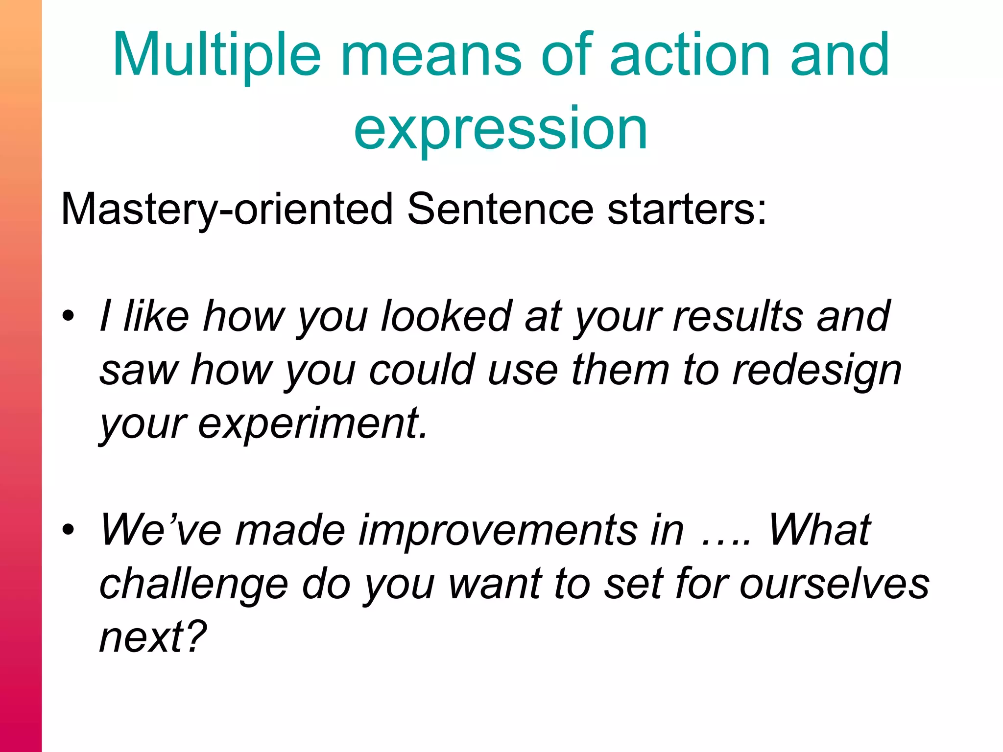 Mastery-oriented Sentence starters:
• I like how you looked at your results and
saw how you could use them to redesign
your experiment.
• We’ve made improvements in …. What
challenge do you want to set for ourselves
next?
Multiple means of action and
expression
 