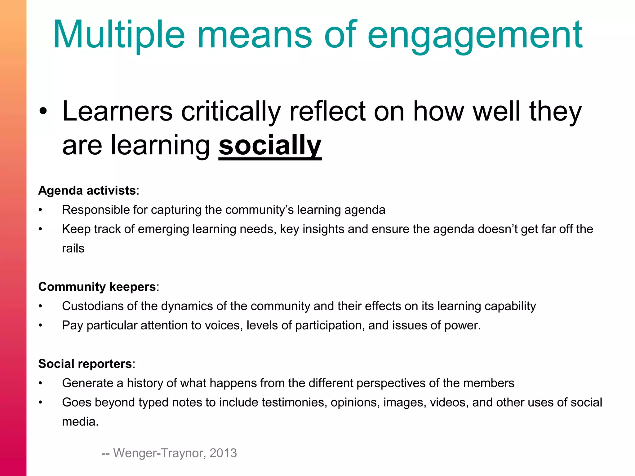 Multiple means of engagement
• Learners critically reflect on how well they
are learning socially
Agenda activists:
• Responsible for capturing the community’s learning agenda
• Keep track of emerging learning needs, key insights and ensure the agenda doesn’t get far off the
rails
Community keepers:
• Custodians of the dynamics of the community and their effects on its learning capability
• Pay particular attention to voices, levels of participation, and issues of power.
Social reporters:
• Generate a history of what happens from the different perspectives of the members
• Goes beyond typed notes to include testimonies, opinions, images, videos, and other uses of social
media.
-- Wenger-Traynor, 2013
 