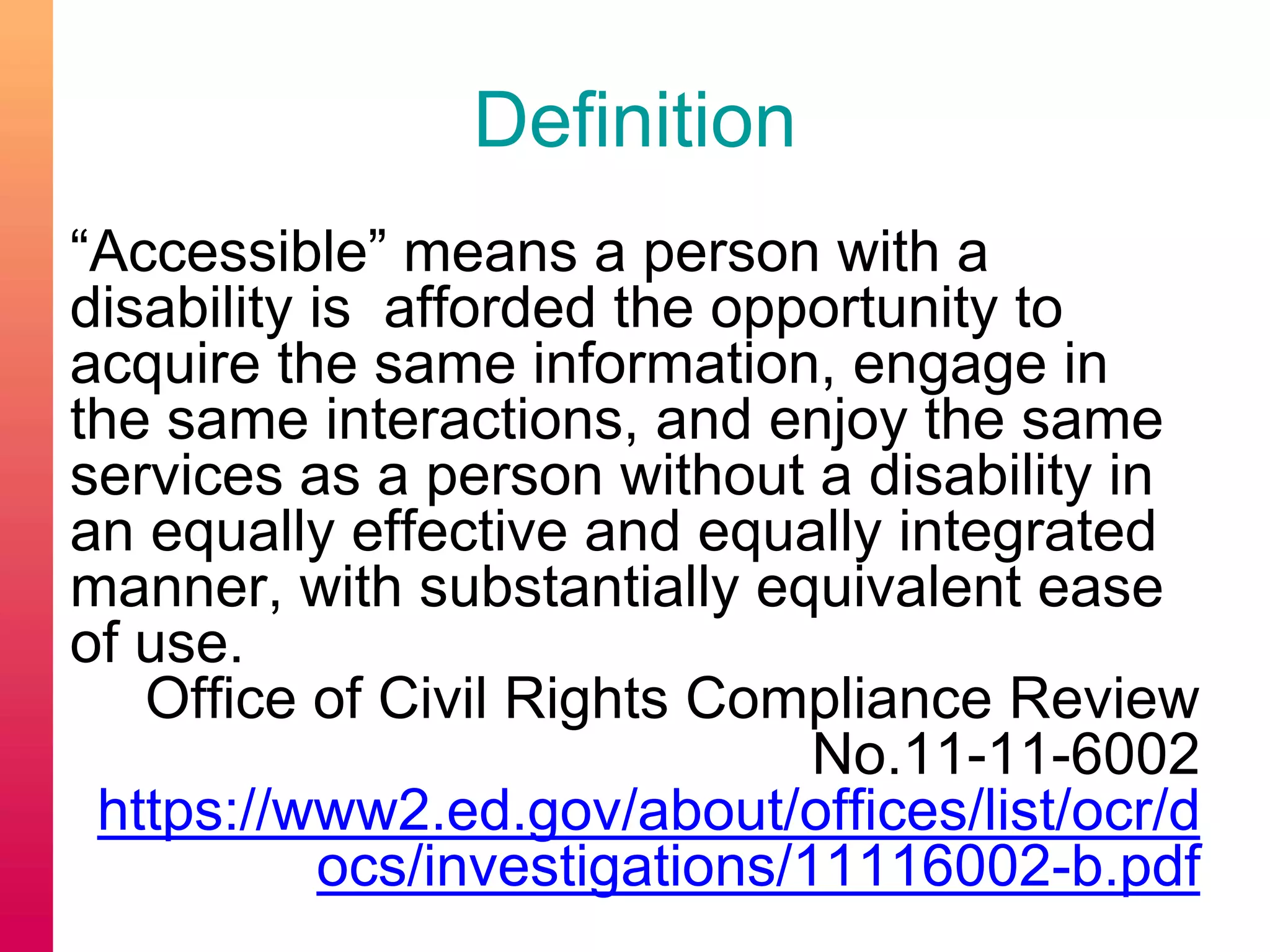 Definition
“Accessible” means a person with a
disability is afforded the opportunity to
acquire the same information, engage in
the same interactions, and enjoy the same
services as a person without a disability in
an equally effective and equally integrated
manner, with substantially equivalent ease
of use.
Office of Civil Rights Compliance Review
No.11-11-6002
https://www2.ed.gov/about/offices/list/ocr/d
ocs/investigations/11116002-b.pdf
 