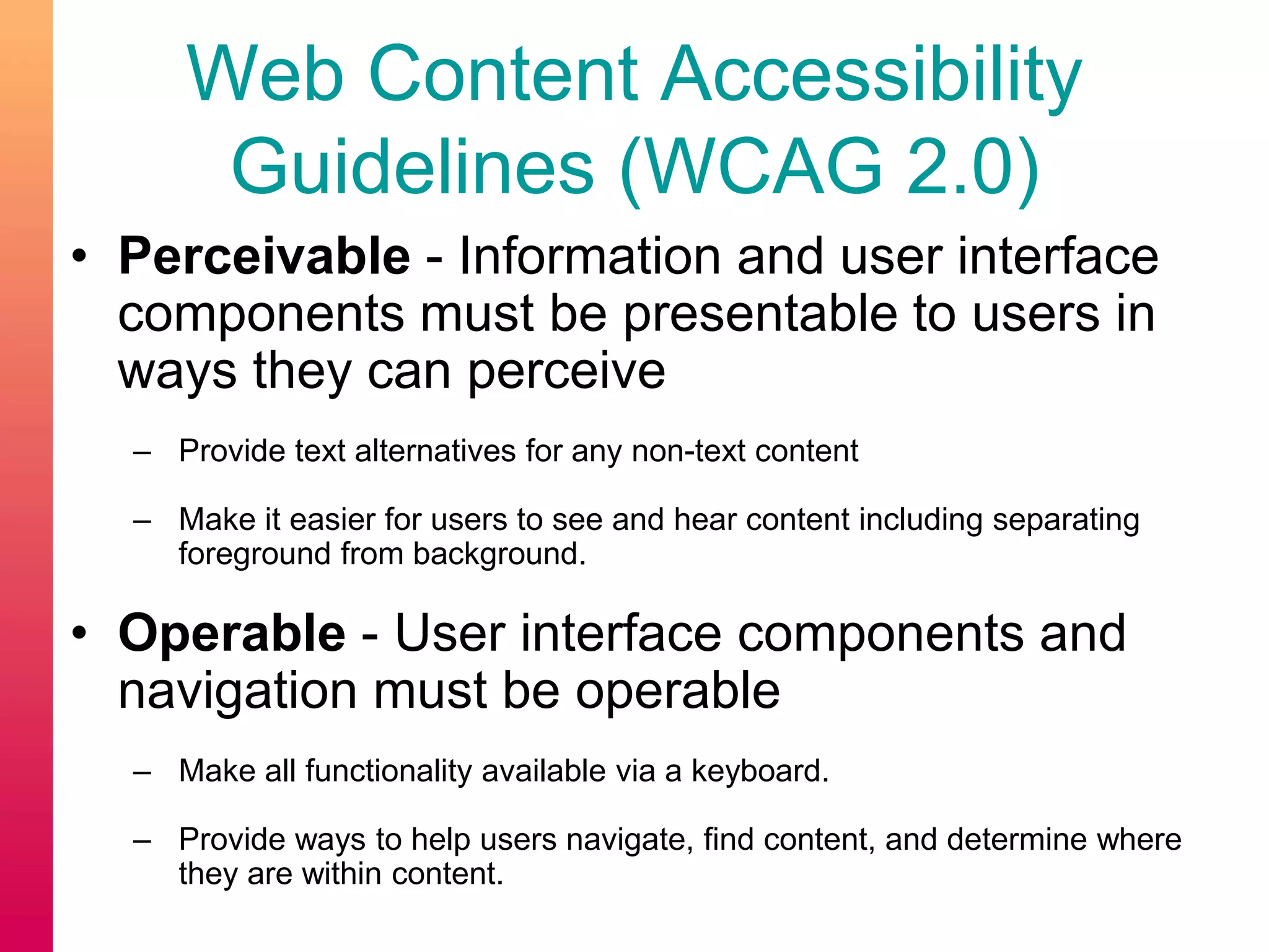 Web Content Accessibility
Guidelines (WCAG 2.0)
• Perceivable - Information and user interface
components must be presentable to users in
ways they can perceive
– Provide text alternatives for any non-text content
– Make it easier for users to see and hear content including separating
foreground from background.
• Operable - User interface components and
navigation must be operable
– Make all functionality available via a keyboard.
– Provide ways to help users navigate, find content, and determine where
they are within content.
 