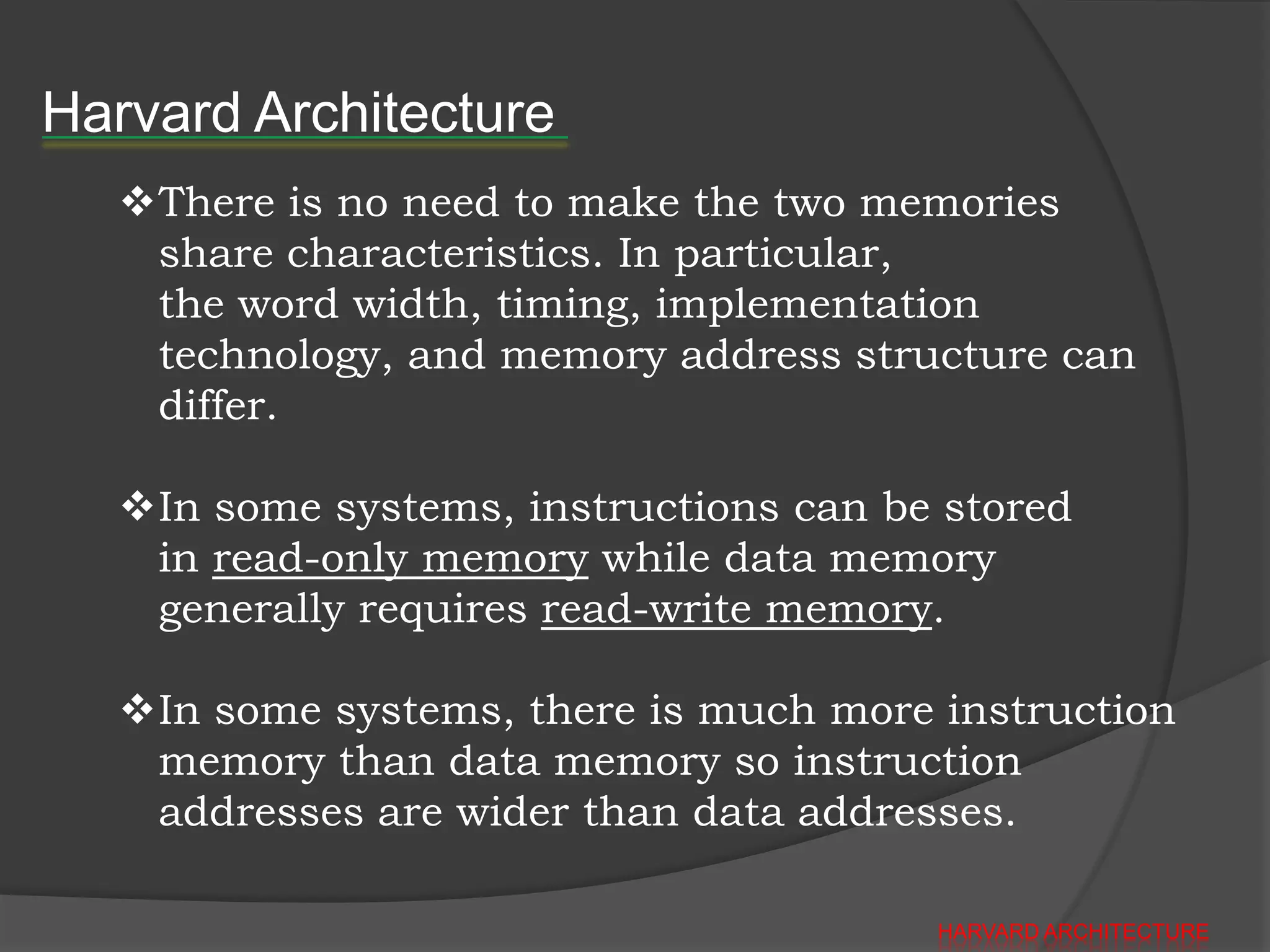 Harvard Architecture
   There is no need to make the two memories
    share characteristics. In particular,
    the word width, timing, implementation
    technology, and memory address structure can
    differ.

   In some systems, instructions can be stored
    in read-only memory while data memory
    generally requires read-write memory.

   In some systems, there is much more instruction
    memory than data memory so instruction
    addresses are wider than data addresses.

                                        HARVARD ARCHITECTURE
 