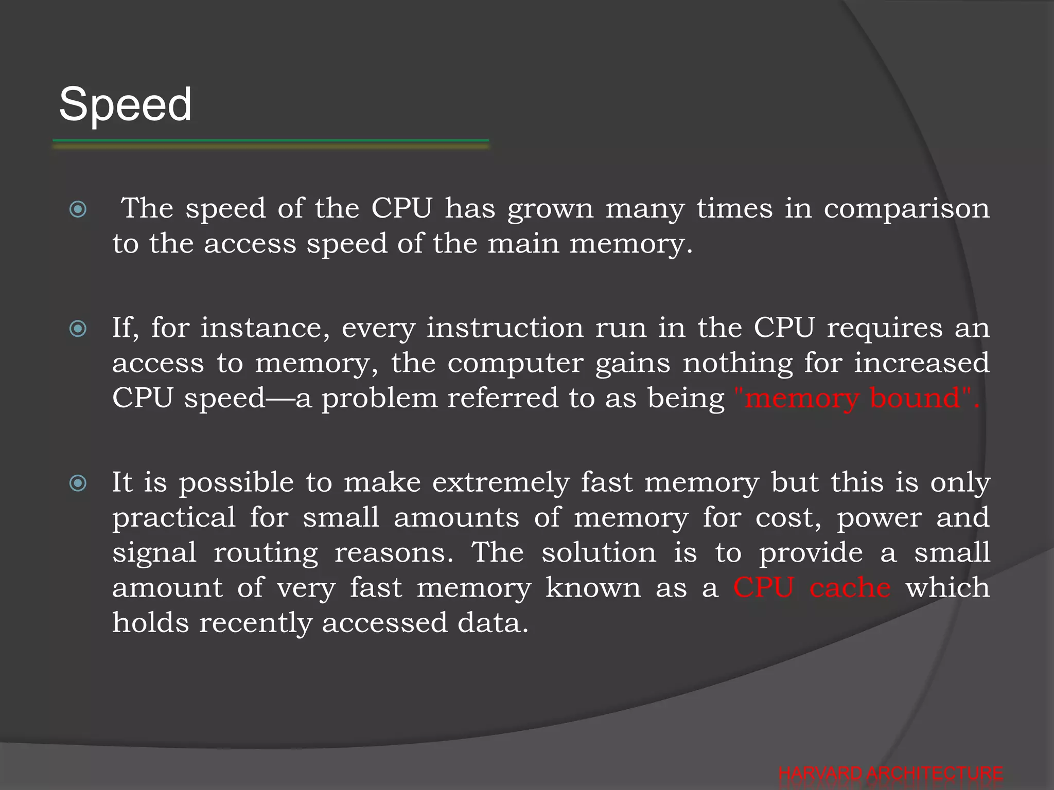 Speed

    The speed of the CPU has grown many times in comparison
    to the access speed of the main memory.

   If, for instance, every instruction run in the CPU requires an
    access to memory, the computer gains nothing for increased
    CPU speed—a problem referred to as being "memory bound".

   It is possible to make extremely fast memory but this is only
    practical for small amounts of memory for cost, power and
    signal routing reasons. The solution is to provide a small
    amount of very fast memory known as a CPU cache which
    holds recently accessed data.




                                                   HARVARD ARCHITECTURE
 