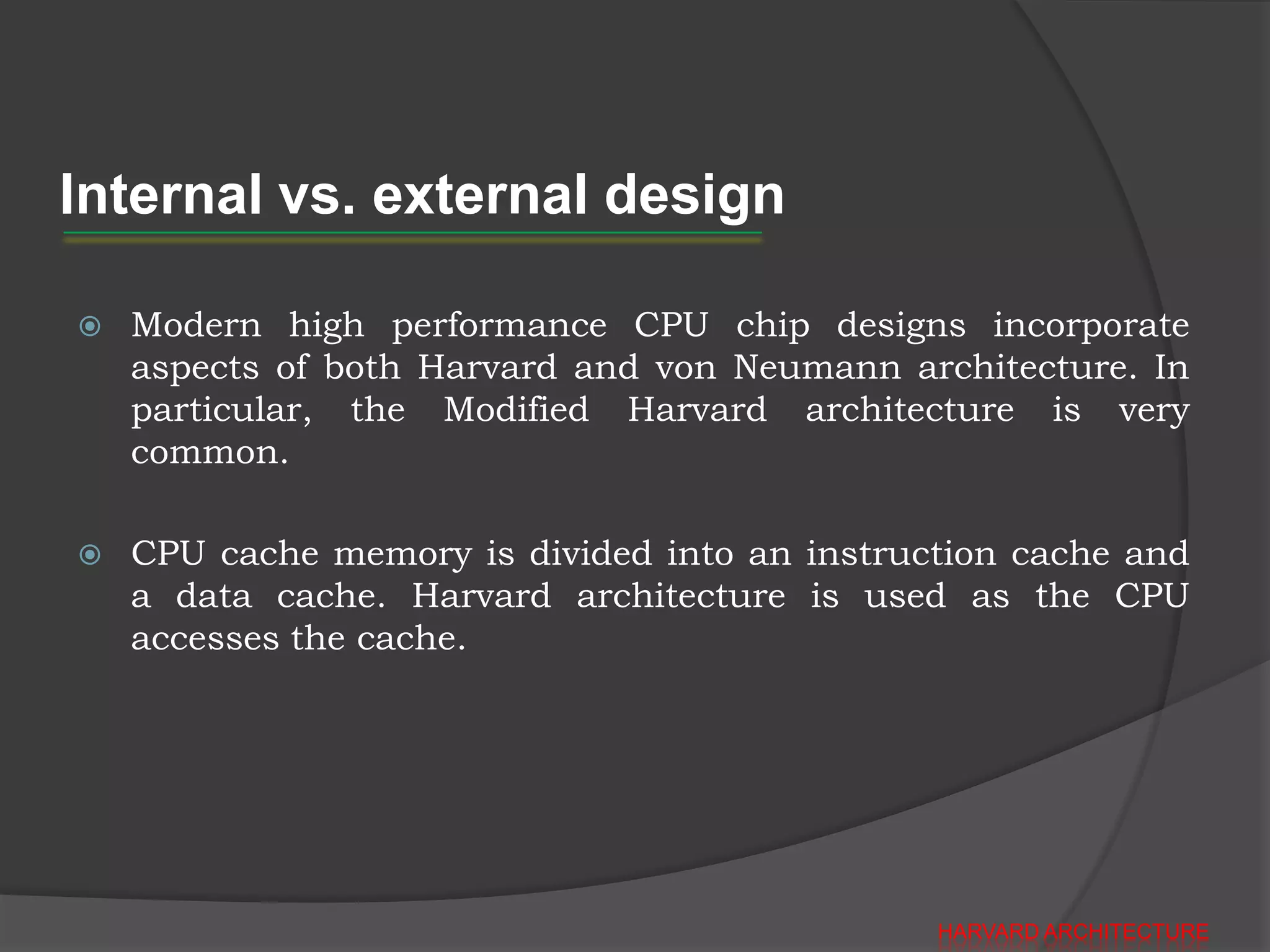 Internal vs. external design

   Modern high performance CPU chip designs incorporate
    aspects of both Harvard and von Neumann architecture. In
    particular, the Modified Harvard architecture is very
    common.

   CPU cache memory is divided into an instruction cache and
    a data cache. Harvard architecture is used as the CPU
    accesses the cache.




                                               HARVARD ARCHITECTURE
 