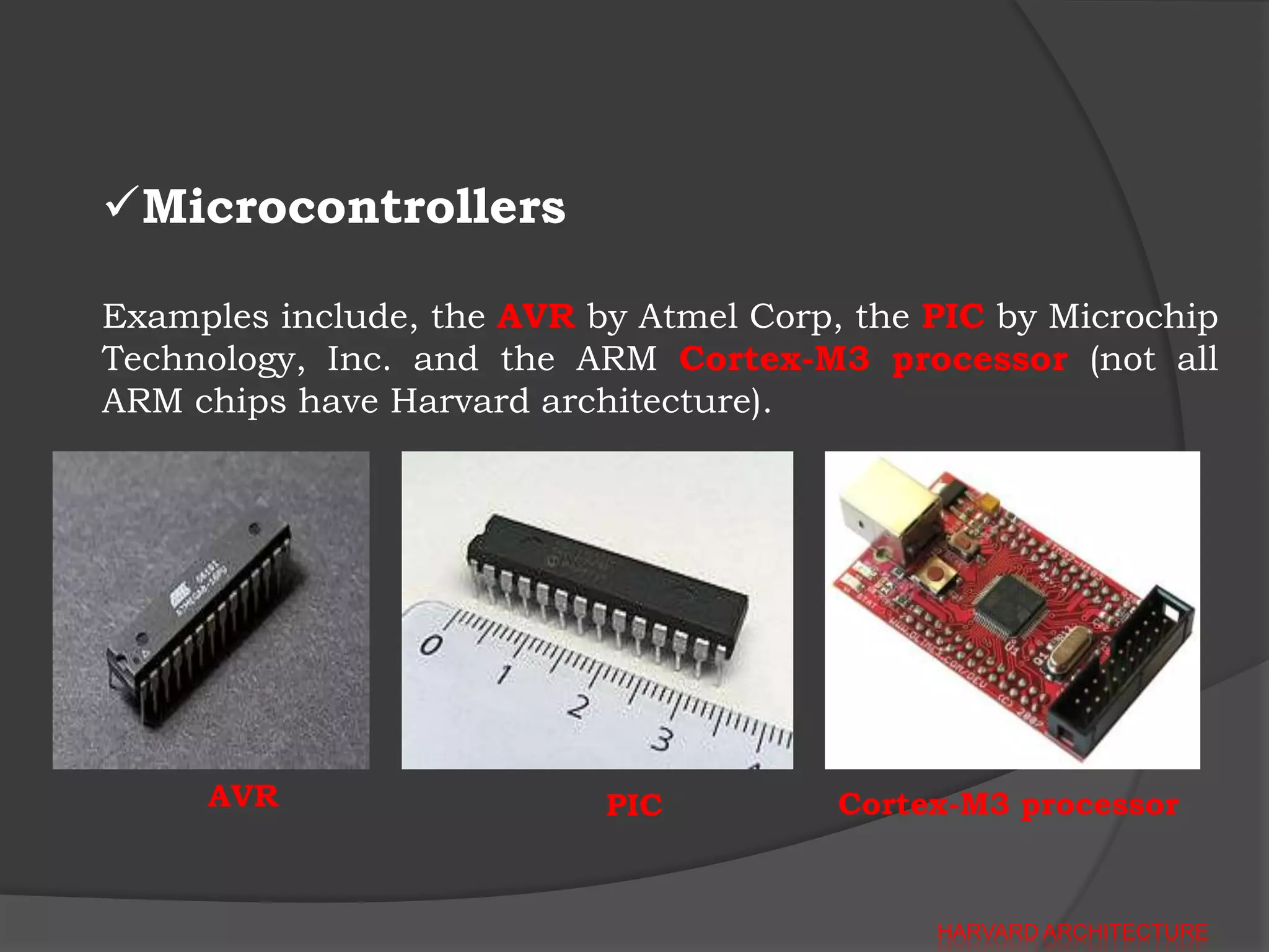 Microcontrollers

Examples include, the AVR by Atmel Corp, the PIC by Microchip
Technology, Inc. and the ARM Cortex-M3 processor (not all
ARM chips have Harvard architecture).




     AVR                   PIC          Cortex-M3 processor


                                             HARVARD ARCHITECTURE
 