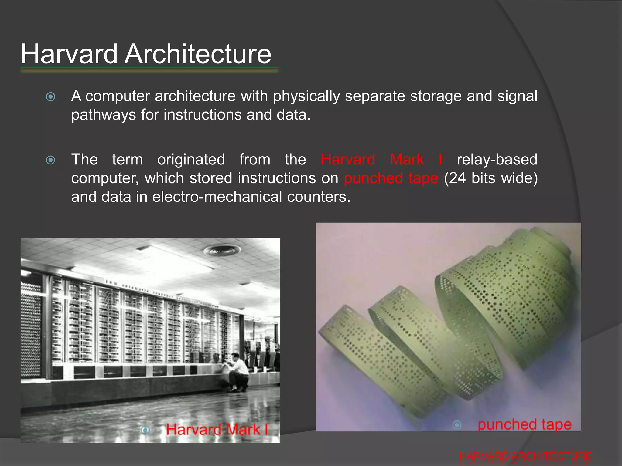 Harvard Architecture
    A computer architecture with physically separate storage and signal
     pathways for instructions and data.

    The term originated from the Harvard Mark I relay-based
     computer, which stored instructions on punched tape (24 bits wide)
     and data in electro-mechanical counters.




                                                            HARVARD ARCHITECTURE
 
