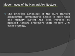 Modern uses of the Harvard Architecture


   The principal advantage of the pure Harvard
    architecture—simultaneous access to more than
    one memory system—has been reduced by
    modified Harvard processors using modern CPU
    cache systems.
 
