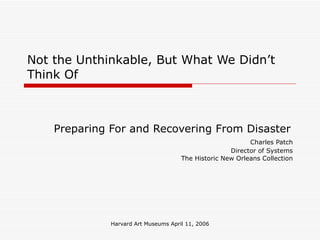 Harvard Art Museums April 11, 2006
Not the Unthinkable, But What We Didn’t
Think Of
Preparing For and Recovering From Disaster
Charles Patch
Director of Systems
The Historic New Orleans Collection
 