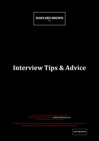Interview Tips & Advice




                        To be considered for any of the roles we’re currently
                    working on, please send your CV to info@harvardbrown.co.uk
                            or call 0203 405 3162 for more information.

To benefit from our referral scheme; please email your full-name together with mobile number and
             email address of your nominated candidate(s) under the subject: ‘Referral’
 