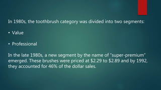 In 1980s, the toothbrush category was divided into two segments:
• Value
• Professional
In the late 1980s, a new segment by the name of “super-premium”
emerged. These brushes were priced at $2.29 to $2.89 and by 1992,
they accounted for 46% of the dollar sales.
 