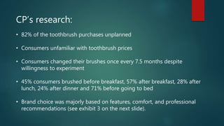 CP’s research:
• 82% of the toothbrush purchases unplanned
• Consumers unfamiliar with toothbrush prices
• Consumers changed their brushes once every 7.5 months despite
willingness to experiment
• 45% consumers brushed before breakfast, 57% after breakfast, 28% after
lunch, 24% after dinner and 71% before going to bed
• Brand choice was majorly based on features, comfort, and professional
recommendations (see exhibit 3 on the next slide).
 