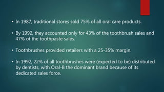 • In 1987, traditional stores sold 75% of all oral care products.
• By 1992, they accounted only for 43% of the toothbrush sales and
47% of the toothpaste sales.
• Toothbrushes provided retailers with a 25-35% margin.
• In 1992, 22% of all toothbrushes were (expected to be) distributed
by dentists, with Oral-B the dominant brand because of its
dedicated sales force.
 