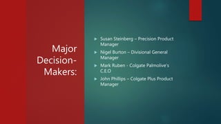 Major
Decision-
Makers:
 Susan Steinberg – Precision Product
Manager
 Nigel Burton – Divisional General
Manager
 Mark Ruben - Colgate Palmolive’s
C.E.O
 John Phillips – Colgate Plus Product
Manager
 