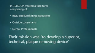 In 1989, CP created a task force
comprising of:
• R&D and Marketing executives
• Outside consultants
• Dental Professionals
Their mission was “to develop a superior,
technical, plaque removing device”
 