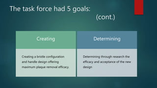 The task force had 5 goals:
(cont.)
Creating
Creating a bristle configuration
and handle design offering
maximum plaque removal efficacy.
Determining
Determining through research the
efficacy and acceptance of the new
design
 