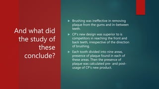 And what did
the study of
these
conclude?
 Brushing was ineffective in removing
plaque from the gums and in-between
teeth.
 CP’s new design was superior to is
competitors in reaching the front and
back teeth, irrespective of the direction
of brushing.
 Each tooth divided into nine areas,
presence of plaque found in each of
these areas. Then the presence of
plaque was calculated pre- and post-
usage of CP’s new product.
 