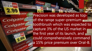 Precision was developed as top-
of-the range super-premium
toothbrush which was expected to
capture 3% of the US market in
the first year of its launch, and
could comprehensively command
a 15% price premium over Oral-B.
 