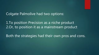 Colgate Palmolive had two options:
1.To position Precision as a niche product
2.Or, to position it as a mainstream product
Both the strategies had their own pros and cons.
 