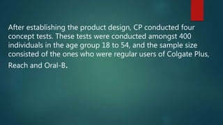 After establishing the product design, CP conducted four
concept tests. These tests were conducted amongst 400
individuals in the age group 18 to 54, and the sample size
consisted of the ones who were regular users of Colgate Plus,
Reach and Oral-B.
 